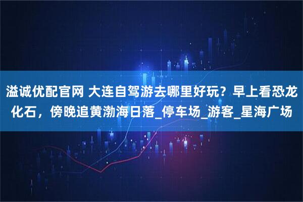 溢诚优配官网 大连自驾游去哪里好玩？早上看恐龙化石，傍晚追黄渤海日落_停车场_游客_星海广场