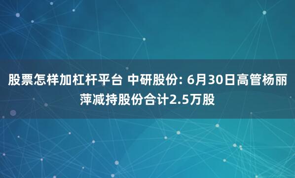 股票怎样加杠杆平台 中研股份: 6月30日高管杨丽萍减持股份合计2.5万股