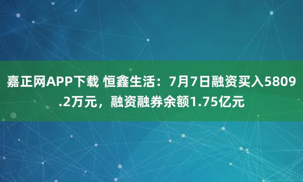嘉正网APP下载 恒鑫生活：7月7日融资买入5809.2万元，融资融券余额1.75亿元