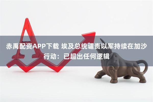 赤禹配资APP下载 埃及总统谴责以军持续在加沙行动：已超出任何逻辑