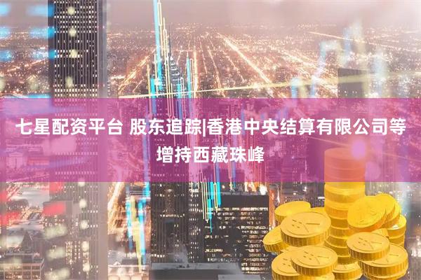 七星配资平台 股东追踪|香港中央结算有限公司等增持西藏珠峰
