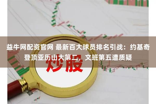 益牛网配资官网 最新百大球员排名引战：约基奇登顶亚历山大第二，文班第五遭质疑