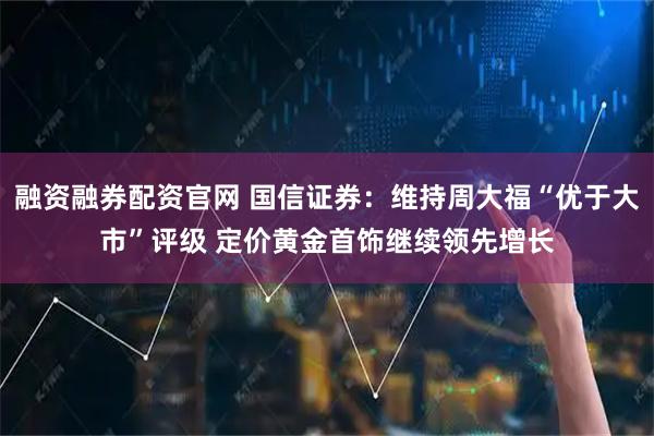 融资融券配资官网 国信证券：维持周大福“优于大市”评级 定价黄金首饰继续领先增长