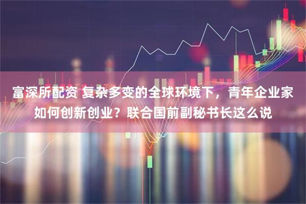 富深所配资 复杂多变的全球环境下，青年企业家如何创新创业？联合国前副秘书长这么说