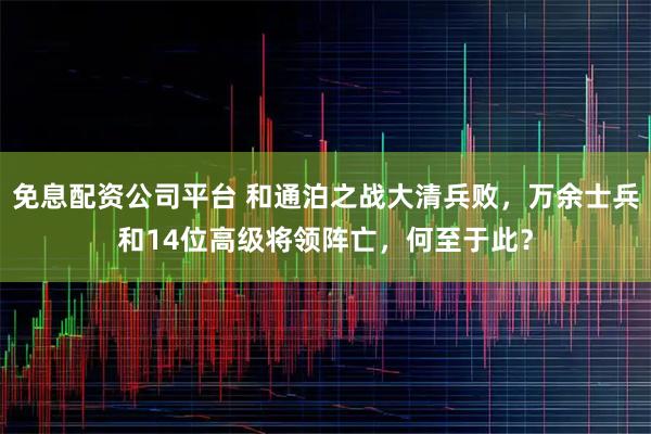免息配资公司平台 和通泊之战大清兵败，万余士兵和14位高级将领阵亡，何至于此？