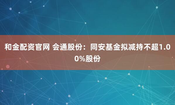 和金配资官网 会通股份：同安基金拟减持不超1.00%股份