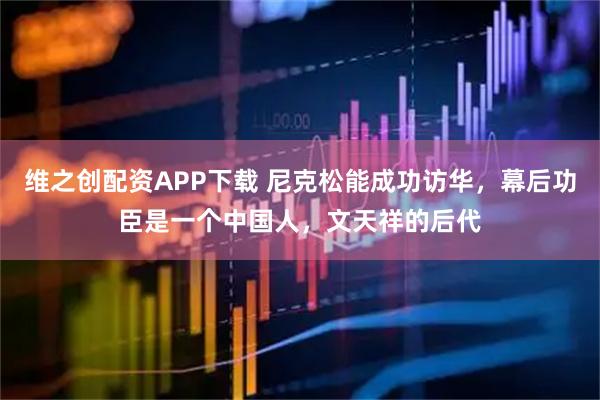 维之创配资APP下载 尼克松能成功访华，幕后功臣是一个中国人，文天祥的后代