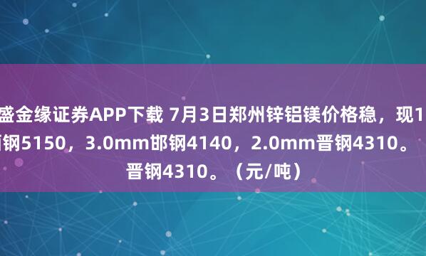 盛金缘证券APP下载 7月3日郑州锌铝镁价格稳，现1.0mm酒钢5150，3.0mm邯钢4140，2.0mm晋钢4310。（元/吨）