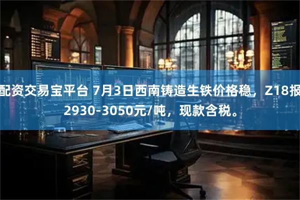配资交易宝平台 7月3日西南铸造生铁价格稳，Z18报2930-3050元/吨，现款含税。