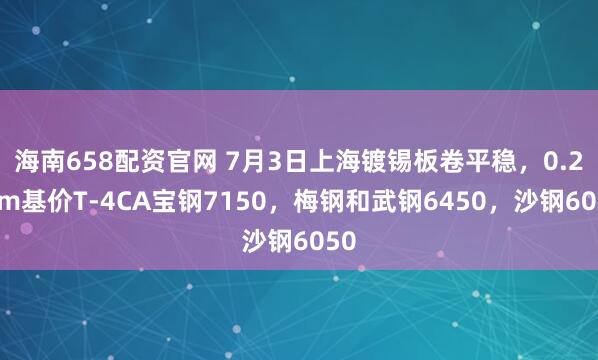 海南658配资官网 7月3日上海镀锡板卷平稳，0.2mm基价T-4CA宝钢7150，梅钢和武钢6450，沙钢6050