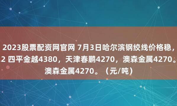 2023股票配资网官网 7月3日哈尔滨钢绞线价格稳，普通Φ15.2 四平金越4380，天津春鹏4270，澳森金属4270。（元/吨）