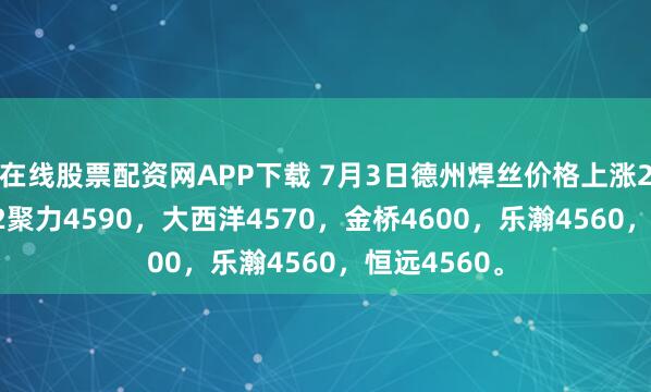 在线股票配资网APP下载 7月3日德州焊丝价格上涨20，气保1.2聚力4590，大西洋4570，金桥4600，乐瀚4560，恒远4560。