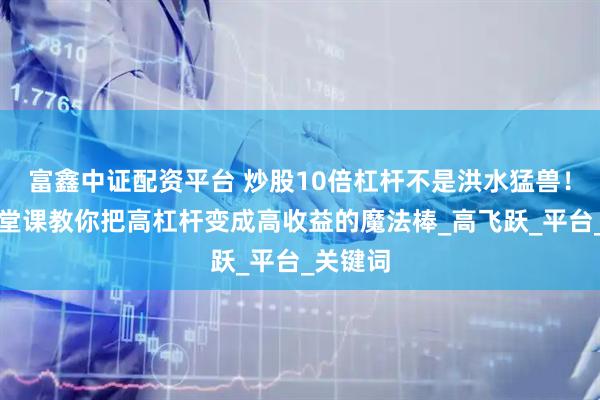 富鑫中证配资平台 炒股10倍杠杆不是洪水猛兽！阳光七堂课教你把高杠杆变成高收益的魔法棒_高飞跃_平台_关键词