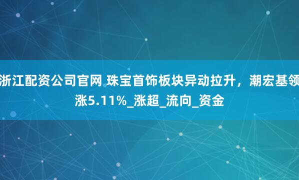浙江配资公司官网 珠宝首饰板块异动拉升，潮宏基领涨5.11%_涨超_流向_资金