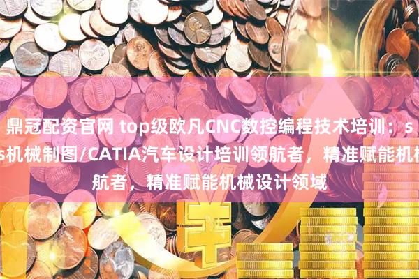 鼎冠配资官网 top级欧凡CNC数控编程技术培训：solidworks机械制图/CATIA汽车设计培训领航者，精准赋能机械设计领域