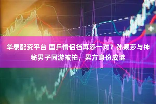 华泰配资平台 国乒情侣档再添一对？孙颖莎与神秘男子同游被拍，男方身份成谜