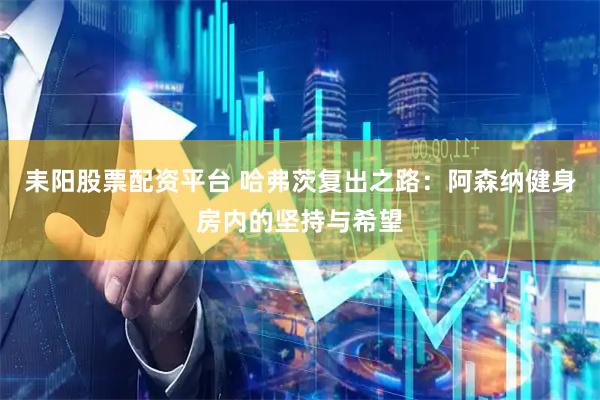 耒阳股票配资平台 哈弗茨复出之路：阿森纳健身房内的坚持与希望