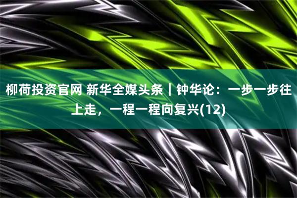 柳荷投资官网 新华全媒头条｜钟华论：一步一步往上走，一程一程向复兴(12)